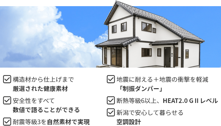 ・構造材から仕上げまで厳選された健康素材 ・安全性をすべて数値で語ることができる ・耐震等級３を自然素材で実現 ・地震に耐える＋地震の衝撃を軽減「制振ダンパー」 ・断熱等級６以上、HEAT2.0 GⅡレベル ・新潟で安心して暮らせる空調設計